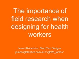The importance of
field research when
designing for health
workers
James Robertson, Step Two Designs
jamesr@steptwo.com.au // @s2d_jamesr
Step Two Designs (www.steptwo.com.au)

November 2013

 