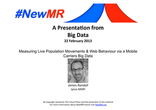 A	
  Presenta*on	
  from	
  
Big	
  Data	
  
22	
  February	
  2013	
  
Measuring Live Population Movements & Web Behaviour via a Mobile
Carriers Big Data	
  
All	
  copyright	
  owned	
  by	
  The	
  Future	
  Place	
  and	
  the	
  presenters	
  of	
  the	
  material	
  
For	
  more	
  informa:on	
  about	
  NewMR	
  events	
  visit	
  NewMR.org	
  
James	
  Randall	
  
Ipsos	
  MORI	
  
 
