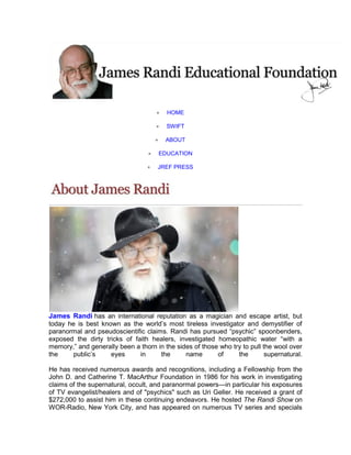  HOME
 SWIFT
 ABOUT
 EDUCATION
 JREF PRESS
James Randi has an international reputation as a magician and escape artist, but
today he is best known as the world’s most tireless investigator and demystifier of
paranormal and pseudoscientific claims. Randi has pursued “psychic” spoonbenders,
exposed the dirty tricks of faith healers, investigated homeopathic water “with a
memory,” and generally been a thorn in the sides of those who try to pull the wool over
the public’s eyes in the name of the supernatural.
He has received numerous awards and recognitions, including a Fellowship from the
John D. and Catherine T. MacArthur Foundation in 1986 for his work in investigating
claims of the supernatural, occult, and paranormal powers—in particular his exposures
of TV evangelist/healers and of "psychics" such as Uri Geller. He received a grant of
$272,000 to assist him in these continuing endeavors. He hosted The Randi Show on
WOR-Radio, New York City, and has appeared on numerous TV series and specials
 