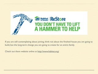 If you are still contemplating about joining, think not about the ﬁnished house you are going to
build, but the long-term change you are going to create for an entire family.
Check out there website online at http://www.habitat.org/
 