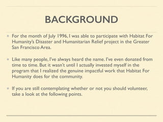 BACKGROUND
For the month of July 1996, I was able to participate with Habitat For
Humanity’s Disaster and Humanitarian Relief project in the Greater
San Francisco Area.
Like many people, I’ve always heard the name. I’ve even donated from
time to time. But it wasn’t until I actually invested myself in the
program that I realized the genuine impactful work that Habitat For
Humanity does for the community.
If you are still contemplating whether or not you should volunteer,
take a look at the following points.
 