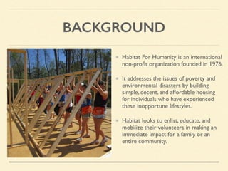 BACKGROUND
Habitat For Humanity is an international
non-proﬁt organization founded in 1976.
It addresses the issues of poverty and
environmental disasters by building
simple, decent, and affordable housing
for individuals who have experienced
these inopportune lifestyles.
Habitat looks to enlist, educate, and
mobilize their volunteers in making an
immediate impact for a family or an
entire community.
 