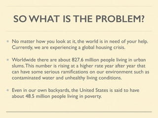 SO WHAT IS THE PROBLEM?
No matter how you look at it, the world is in need of your help.
Currently, we are experiencing a global housing crisis.
Worldwide there are about 827.6 million people living in urban
slums.This number is rising at a higher rate year after year that
can have some serious ramiﬁcations on our environment such as
contaminated water and unhealthy living conditions.
Even in our own backyards, the United States is said to have
about 48.5 million people living in poverty.
 