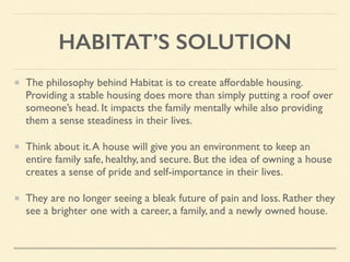 HABITAT’S SOLUTION
The philosophy behind Habitat is to create affordable housing.
Providing a stable housing does more than simply putting a roof over
someone’s head. It impacts the family mentally while also providing
them a sense steadiness in their lives.
Think about it.A house will give you an environment to keep an
entire family safe, healthy, and secure. But the idea of owning a house
creates a sense of pride and self-importance in their lives.
They are no longer seeing a bleak future of pain and loss. Rather they
see a brighter one with a career, a family, and a newly owned house.
 