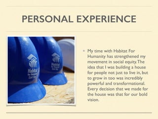 PERSONAL EXPERIENCE
My time with Habitat For
Humanity has strengthened my
movement in social equity.The
idea that I was building a house
for people not just to live in, but
to grow in too was incredibly
powerful and transformational.
Every decision that we made for
the house was that for our bold
vision.
 