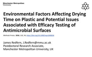 Environmental Factors Affecting Drying
Time on Plastic and Potential Issues
Associated with Efficacy Testing of
Antimicrobial Surfaces
Methods Protoc. 2018, 1(4), 36; https://doi.org/10.3390/mps1040036
James Redfern, J.Redfern@mmu.ac.uk
Postdoctoral Research Associate,
Manchester Metropolitan University, UK
 
