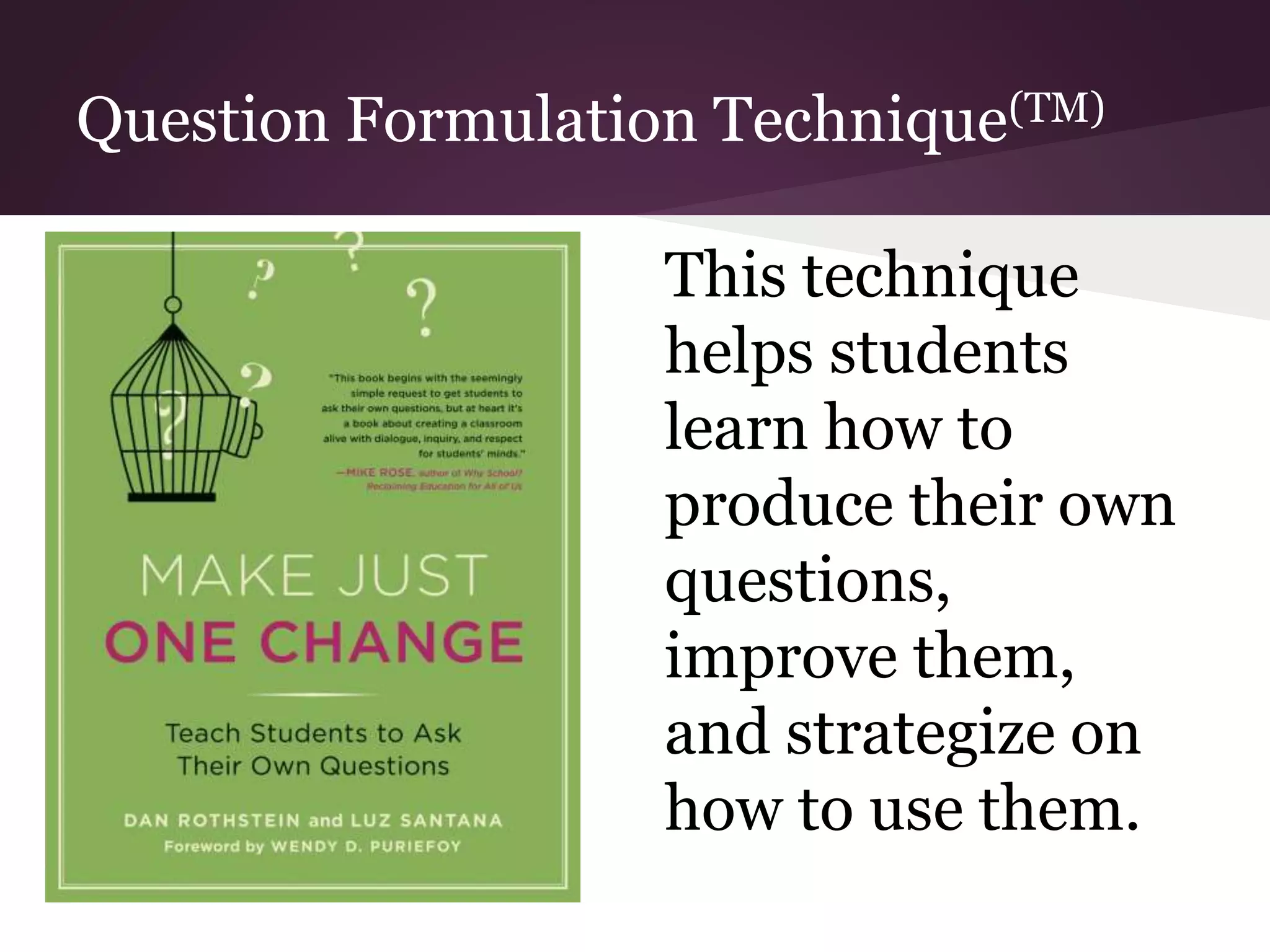 Question Formulation Technique(TM)
This technique
helps students
learn how to
produce their own
questions,
improve them,
and strategize on
how to use them.
 