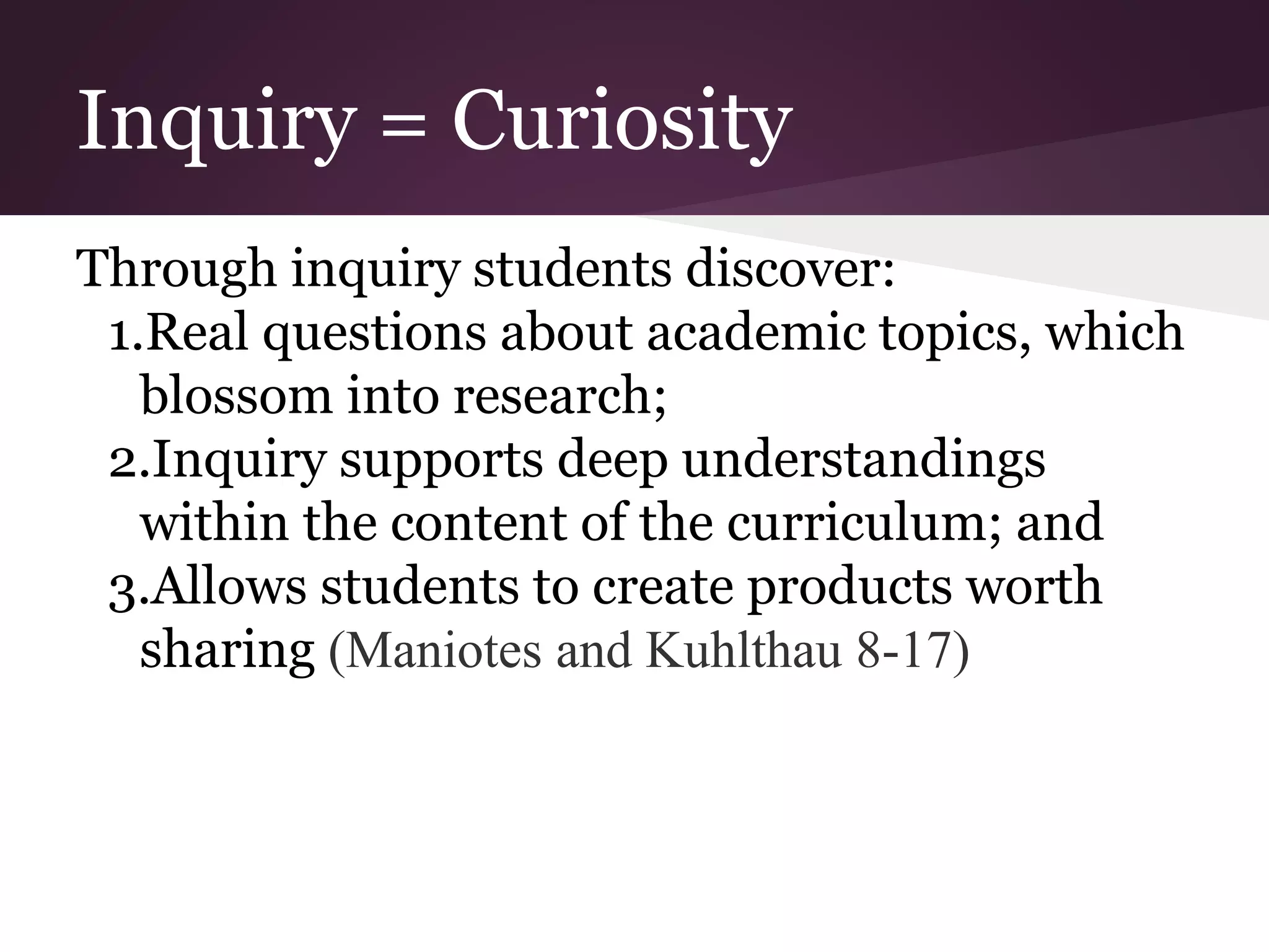 Inquiry = Curiosity
Through inquiry students discover:
1.Real questions about academic topics, which
blossom into research;
2.Inquiry supports deep understandings
within the content of the curriculum; and
3.Allows students to create products worth
sharing (Maniotes and Kuhlthau 8-17)
 
