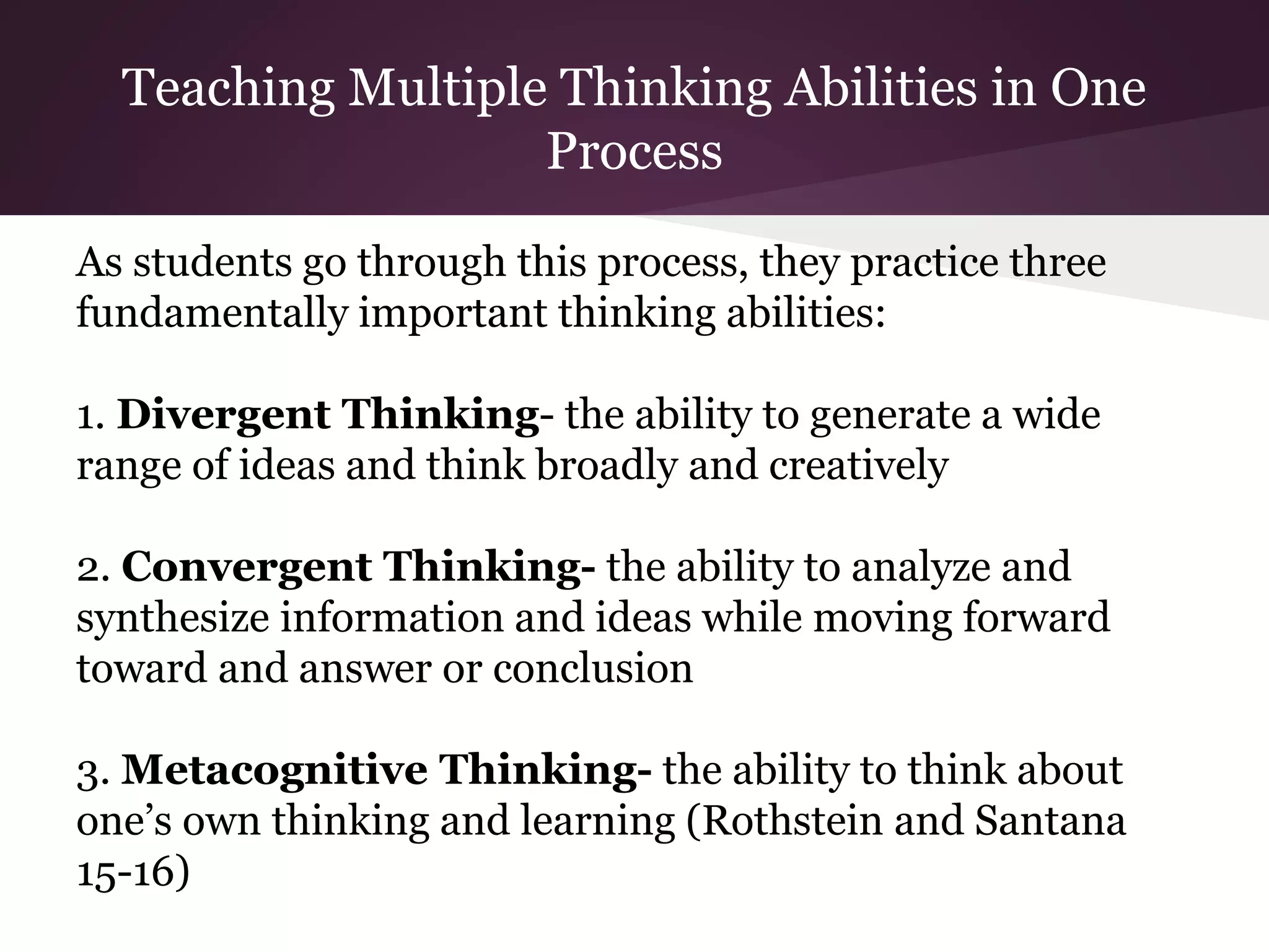 Teaching Multiple Thinking Abilities in One
Process
As students go through this process, they practice three
fundamentally important thinking abilities:
1. Divergent Thinking- the ability to generate a wide
range of ideas and think broadly and creatively
2. Convergent Thinking- the ability to analyze and
synthesize information and ideas while moving forward
toward and answer or conclusion
3. Metacognitive Thinking- the ability to think about
one’s own thinking and learning (Rothstein and Santana
15-16)
 