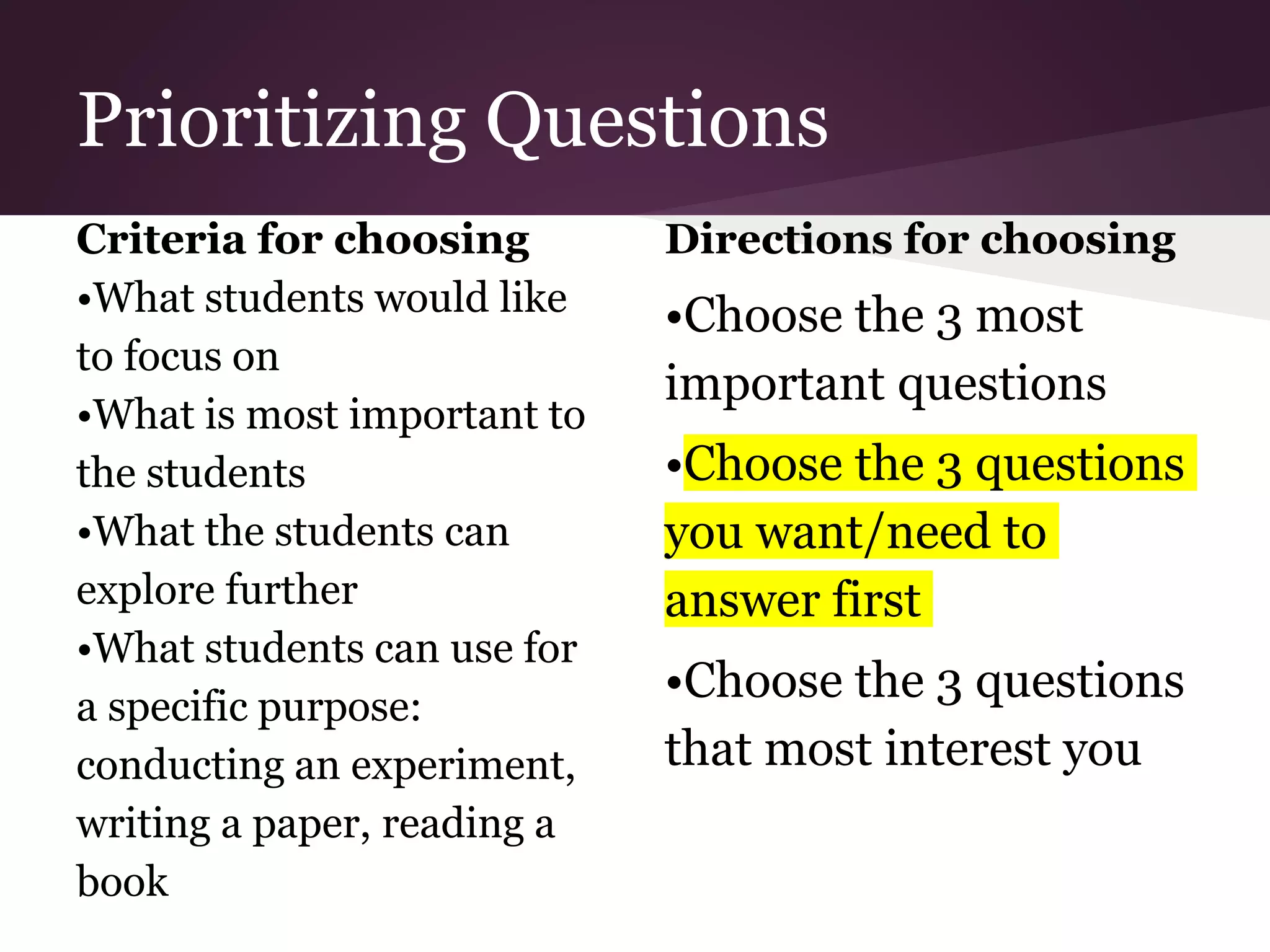 Prioritizing Questions
Criteria for choosing
•What students would like
to focus on
•What is most important to
the students
•What the students can
explore further
•What students can use for
a specific purpose:
conducting an experiment,
writing a paper, reading a
book
Directions for choosing
•Choose the 3 most
important questions
•Choose the 3 questions
you want/need to
answer first
•Choose the 3 questions
that most interest you
 