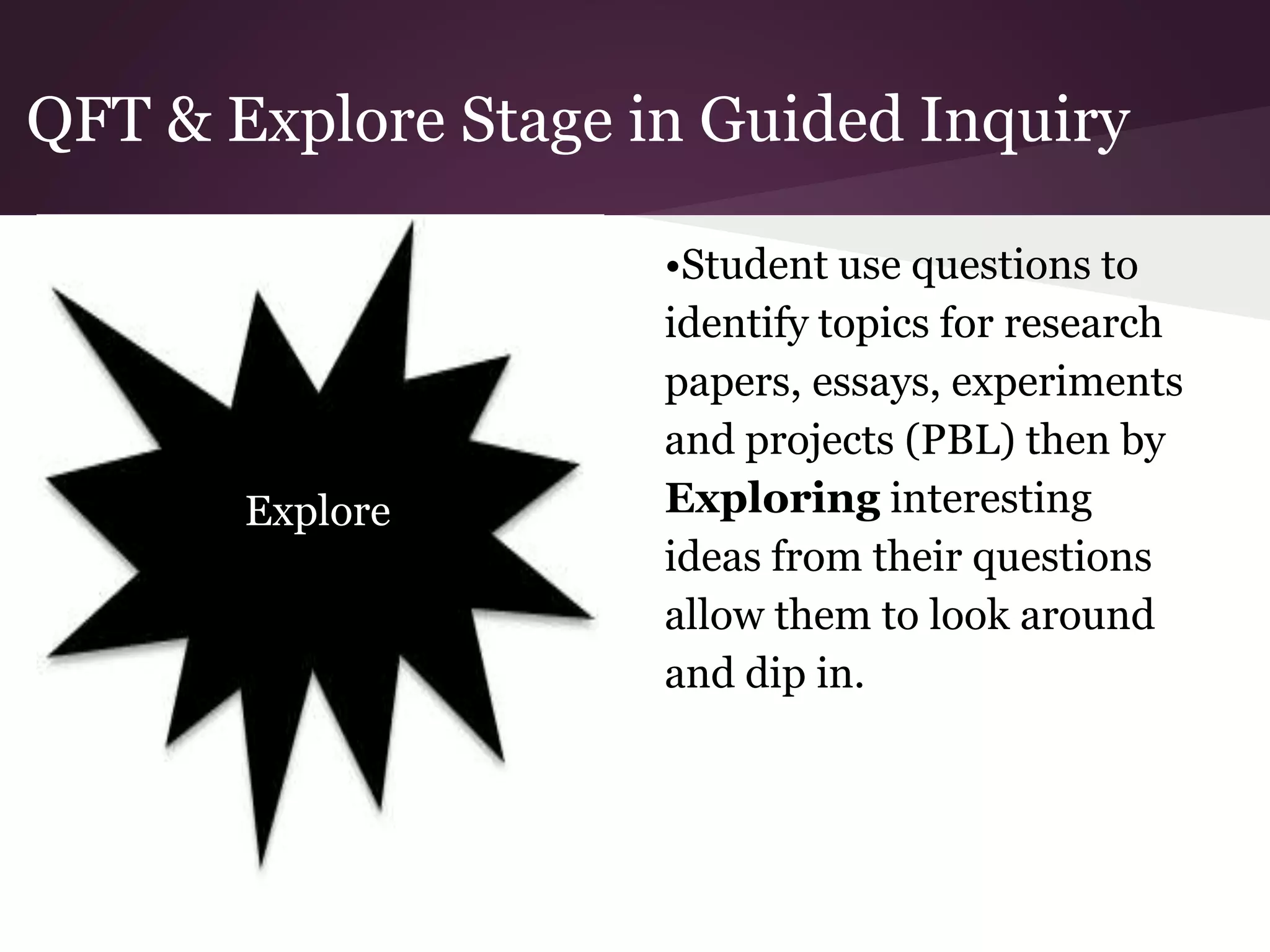 QFT & Explore Stage in Guided Inquiry
•Student use questions to
identify topics for research
papers, essays, experiments
and projects (PBL) then by
Exploring interesting
ideas from their questions
allow them to look around
and dip in.
Explore
 