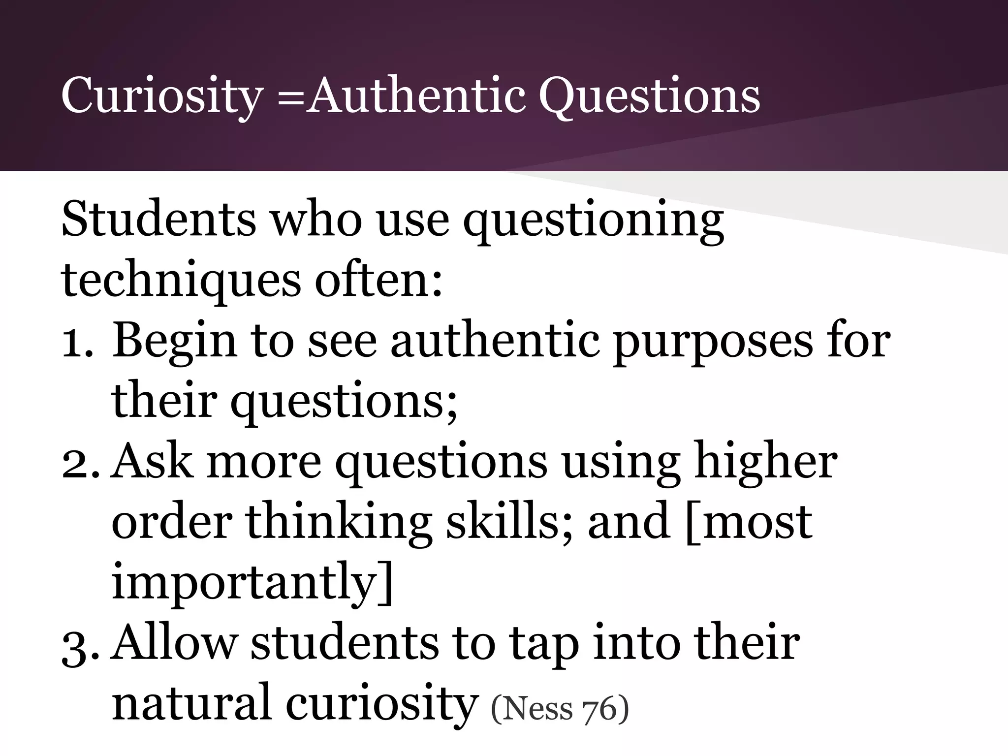 Curiosity =Authentic Questions
Students who use questioning
techniques often:
1. Begin to see authentic purposes for
their questions;
2. Ask more questions using higher
order thinking skills; and [most
importantly]
3. Allow students to tap into their
natural curiosity (Ness 76)
 