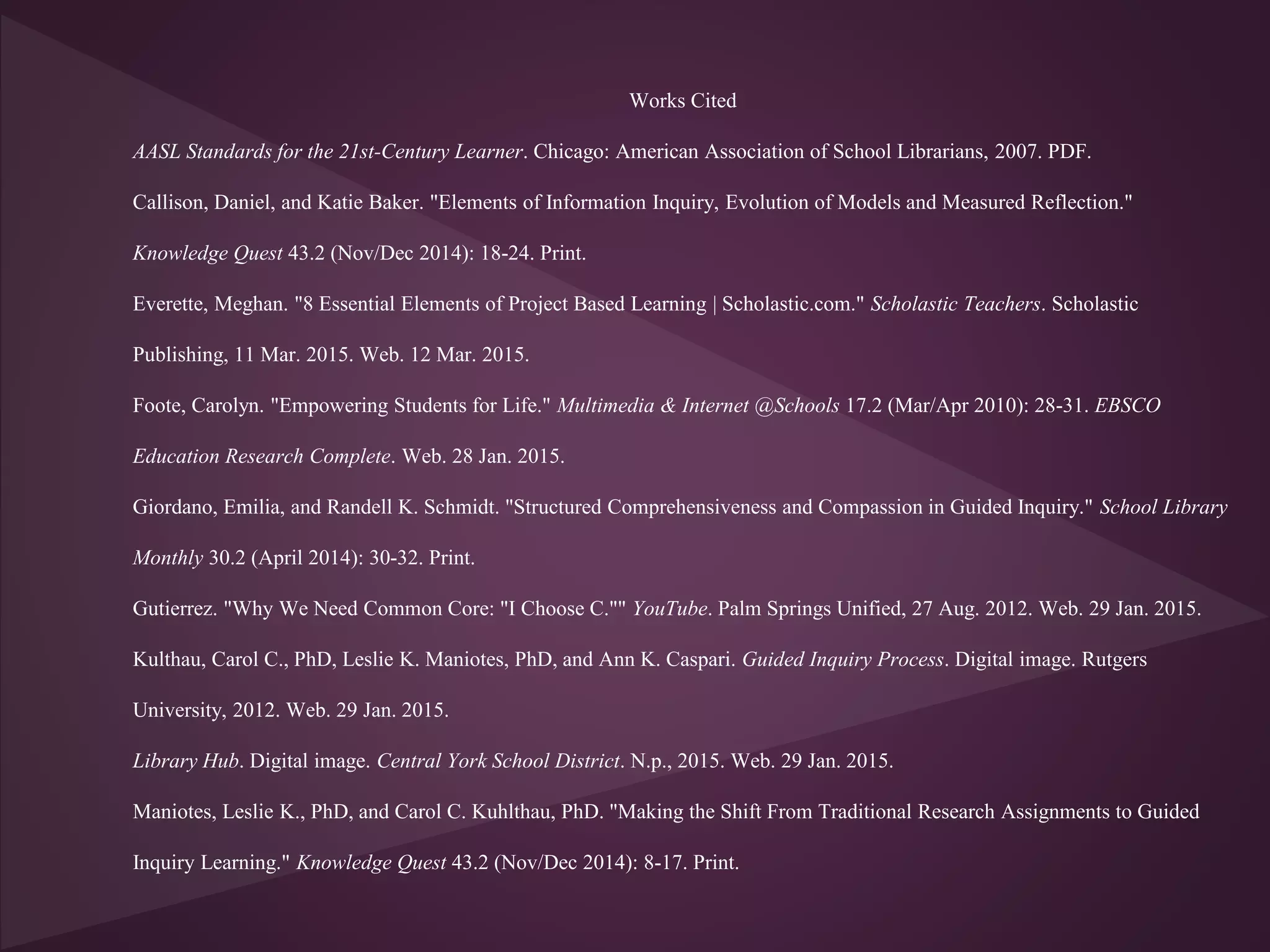 Works Cited
AASL Standards for the 21st-Century Learner. Chicago: American Association of School Librarians, 2007. PDF.
Callison, Daniel, and Katie Baker. "Elements of Information Inquiry, Evolution of Models and Measured Reflection."
Knowledge Quest 43.2 (Nov/Dec 2014): 18-24. Print.
Everette, Meghan. "8 Essential Elements of Project Based Learning | Scholastic.com." Scholastic Teachers. Scholastic
Publishing, 11 Mar. 2015. Web. 12 Mar. 2015.
Foote, Carolyn. "Empowering Students for Life." Multimedia & Internet @Schools 17.2 (Mar/Apr 2010): 28-31. EBSCO
Education Research Complete. Web. 28 Jan. 2015.
Giordano, Emilia, and Randell K. Schmidt. "Structured Comprehensiveness and Compassion in Guided Inquiry." School Library
Monthly 30.2 (April 2014): 30-32. Print.
Gutierrez. "Why We Need Common Core: "I Choose C."" YouTube. Palm Springs Unified, 27 Aug. 2012. Web. 29 Jan. 2015.
Kulthau, Carol C., PhD, Leslie K. Maniotes, PhD, and Ann K. Caspari. Guided Inquiry Process. Digital image. Rutgers
University, 2012. Web. 29 Jan. 2015.
Library Hub. Digital image. Central York School District. N.p., 2015. Web. 29 Jan. 2015.
Maniotes, Leslie K., PhD, and Carol C. Kuhlthau, PhD. "Making the Shift From Traditional Research Assignments to Guided
Inquiry Learning." Knowledge Quest 43.2 (Nov/Dec 2014): 8-17. Print.
 