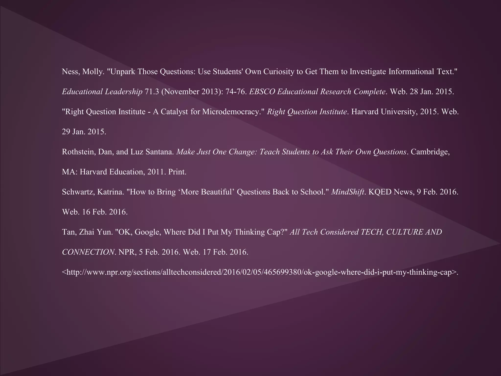 Ness, Molly. "Unpark Those Questions: Use Students' Own Curiosity to Get Them to Investigate Informational Text."
Educational Leadership 71.3 (November 2013): 74-76. EBSCO Educational Research Complete. Web. 28 Jan. 2015.
"Right Question Institute - A Catalyst for Microdemocracy." Right Question Institute. Harvard University, 2015. Web.
29 Jan. 2015.
Rothstein, Dan, and Luz Santana. Make Just One Change: Teach Students to Ask Their Own Questions. Cambridge,
MA: Harvard Education, 2011. Print.
Schwartz, Katrina. "How to Bring ‘More Beautiful’ Questions Back to School." MindShift. KQED News, 9 Feb. 2016.
Web. 16 Feb. 2016.
Tan, Zhai Yun. "OK, Google, Where Did I Put My Thinking Cap?" All Tech Considered TECH, CULTURE AND
CONNECTION. NPR, 5 Feb. 2016. Web. 17 Feb. 2016.
<http://www.npr.org/sections/alltechconsidered/2016/02/05/465699380/ok-google-where-did-i-put-my-thinking-cap>.
 