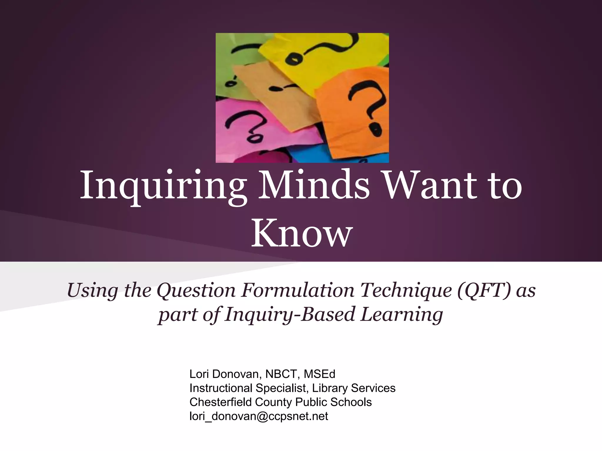 Inquiring Minds Want to
Know
Using the Question Formulation Technique (QFT) as
part of Inquiry-Based Learning
Lori Donovan, NBCT, MSEd
Instructional Specialist, Library Services
Chesterfield County Public Schools
lori_donovan@ccpsnet.net
 