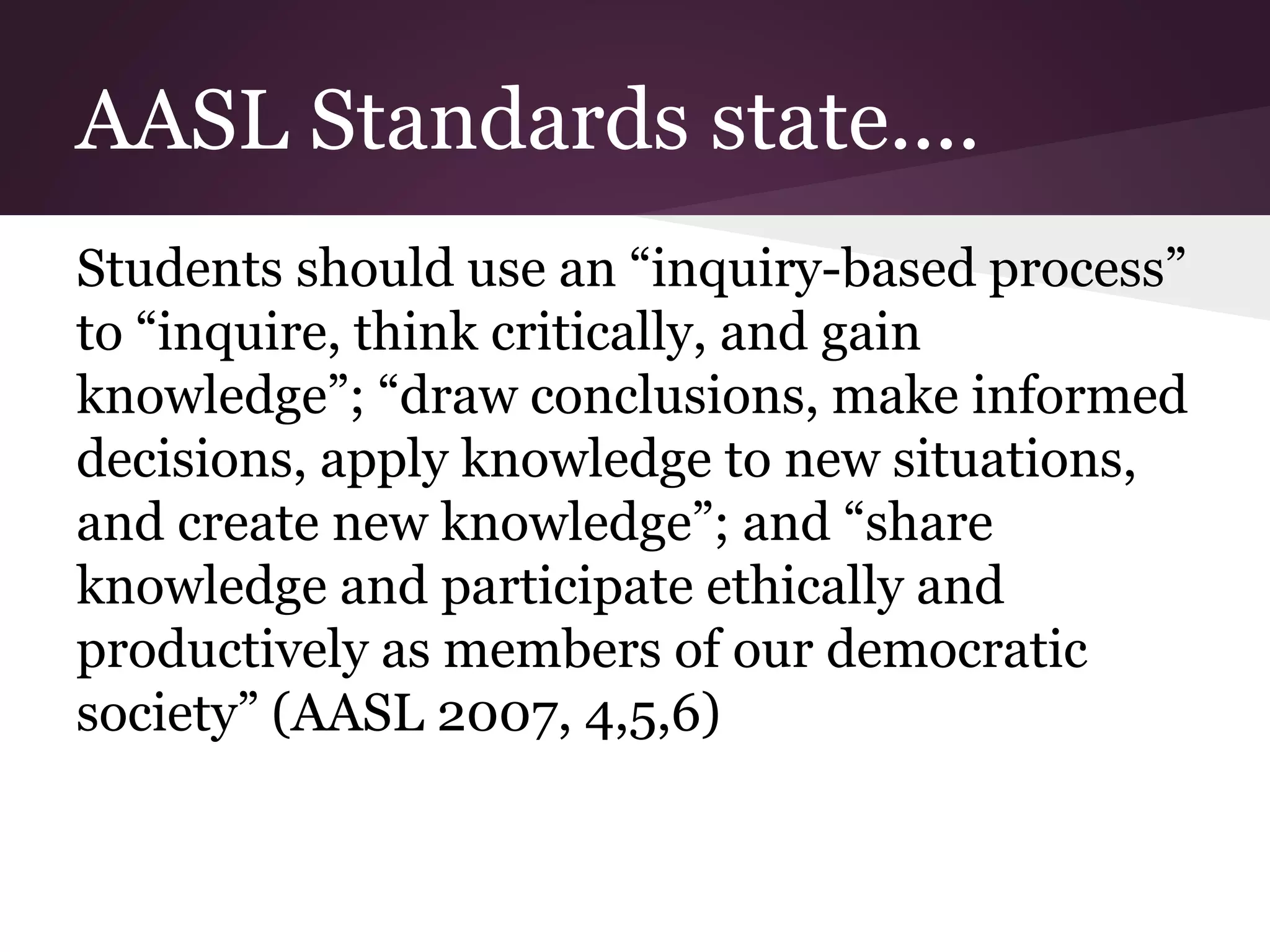 AASL Standards state....
Students should use an “inquiry-based process”
to “inquire, think critically, and gain
knowledge”; “draw conclusions, make informed
decisions, apply knowledge to new situations,
and create new knowledge”; and “share
knowledge and participate ethically and
productively as members of our democratic
society” (AASL 2007, 4,5,6)
 