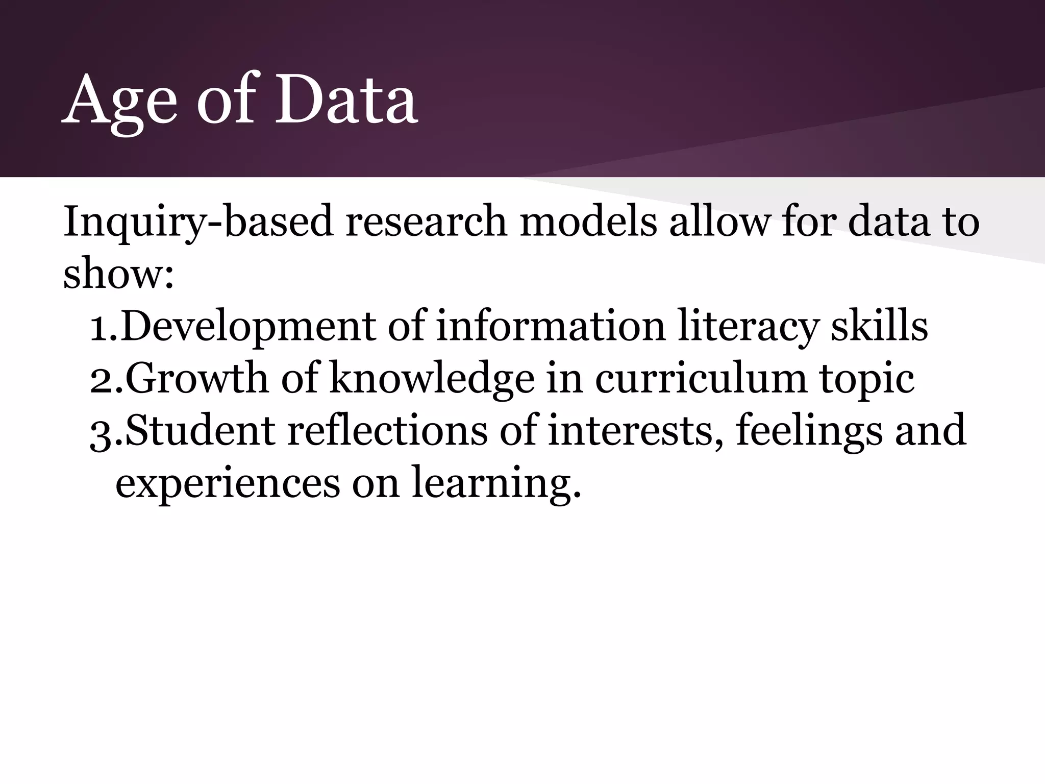 Age of Data
Inquiry-based research models allow for data to
show:
1.Development of information literacy skills
2.Growth of knowledge in curriculum topic
3.Student reflections of interests, feelings and
experiences on learning.
 