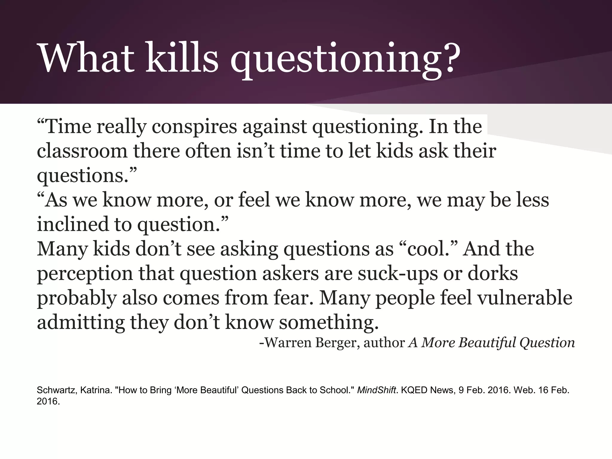 What kills questioning?
“Time really conspires against questioning. In the
classroom there often isn’t time to let kids ask their
questions.”
“As we know more, or feel we know more, we may be less
inclined to question.”
Many kids don’t see asking questions as “cool.” And the
perception that question askers are suck-ups or dorks
probably also comes from fear. Many people feel vulnerable
admitting they don’t know something.
-Warren Berger, author A More Beautiful Question
Schwartz, Katrina. "How to Bring ‘More Beautiful’ Questions Back to School." MindShift. KQED News, 9 Feb. 2016. Web. 16 Feb.
2016.
 