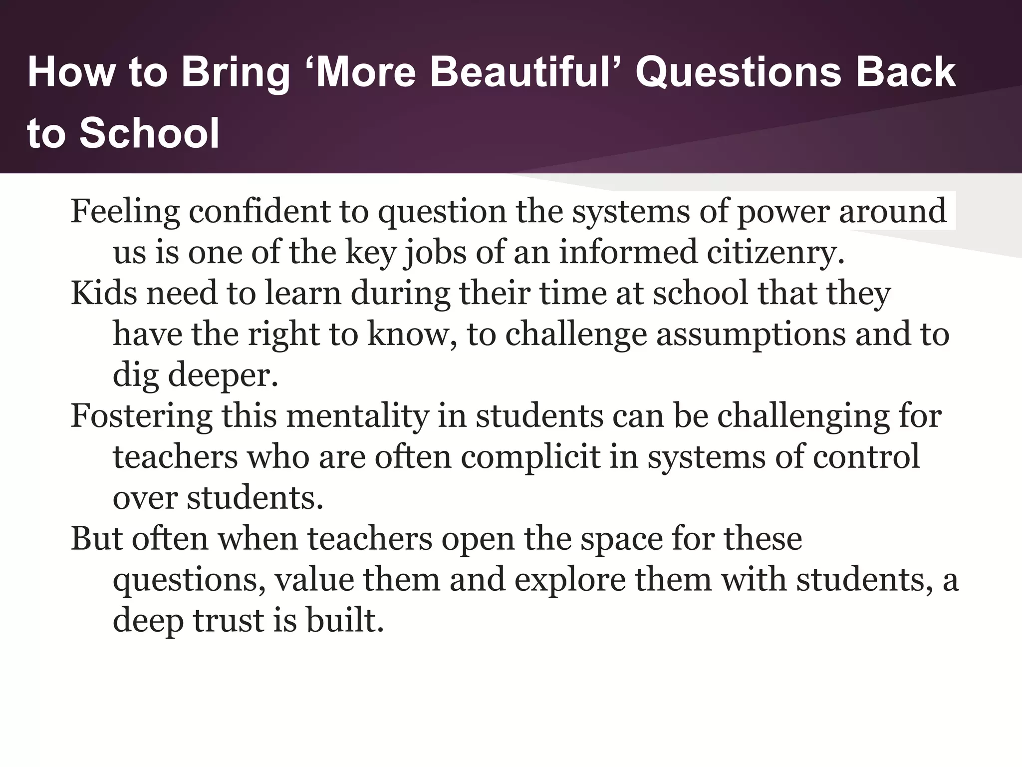 How to Bring ‘More Beautiful’ Questions Back
to School
Feeling confident to question the systems of power around
us is one of the key jobs of an informed citizenry.
Kids need to learn during their time at school that they
have the right to know, to challenge assumptions and to
dig deeper.
Fostering this mentality in students can be challenging for
teachers who are often complicit in systems of control
over students.
But often when teachers open the space for these
questions, value them and explore them with students, a
deep trust is built.
 