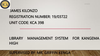 JAMES KILONZO
REGISTRATION NUMBER: 19/03722
UNIT CODE: KCA 398
LIBRARY MANAGEMENT SYSTEM FOR KANGEMA
HIGH
SUPERVISED BY: MR. GRIFFIN KENGA
05/10/2022
 