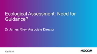 Ecological Assessment: Need for
Guidance?
Dr James Riley, Associate Director
July 2015
 
