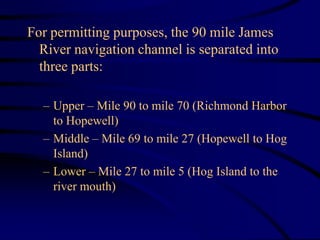 For permitting purposes, the 90 mile James
River navigation channel is separated into
three parts:
– Upper – Mile 90 to mile 70 (Richmond Harbor
to Hopewell)
– Middle – Mile 69 to mile 27 (Hopewell to Hog
Island)
– Lower – Mile 27 to mile 5 (Hog Island to the
river mouth)
 