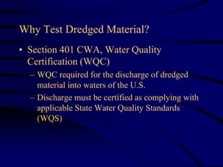 Why Test Dredged Material?
• Section 401 CWA, Water Quality
Certification (WQC)
– WQC required for the discharge of dredged
material into waters of the U.S.
– Discharge must be certified as complying with
applicable State Water Quality Standards
(WQS)
 