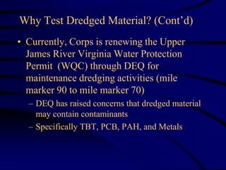 Why Test Dredged Material? (Cont’d)
• Currently, Corps is renewing the Upper
James River Virginia Water Protection
Permit (WQC) through DEQ for
maintenance dredging activities (mile
marker 90 to mile marker 70)
– DEQ has raised concerns that dredged material
may contain contaminants
– Specifically TBT, PCB, PAH, and Metals
 