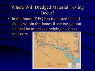 Where Will Dredged Material Testing
Occur?
• In the future, DEQ has requested that all
shoals within the James River navigation
channel be tested as dredging becomes
necessary
 