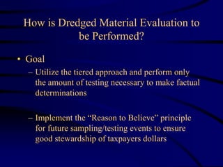 How is Dredged Material Evaluation to
be Performed?
• Goal
– Utilize the tiered approach and perform only
the amount of testing necessary to make factual
determinations
– Implement the “Reason to Believe” principle
for future sampling/testing events to ensure
good stewardship of taxpayers dollars
 