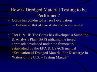 How is Dredged Material Testing to be
Performed?
• Corps has conducted a Tier I evaluation
– Determined that additional information was needed
• Tier II & III: The Corps has developed a Sampling
& Analysis Plan (SAP) utilizing the tiered
approach developed under the framework
established by the EPA & USACE manual
“Evaluation of Dredged Material For Discharge in
Waters of the U.S. – Testing Manual”
 