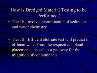 How is Dredged Material Testing to be
Performed?
• Tier II: Involve determination of sediment
and water chemistry
• Tier III: Effluent elutriate test will predict if
effluent water from the respective upland
placement sites act as a pathway for the
migration of contaminants
 