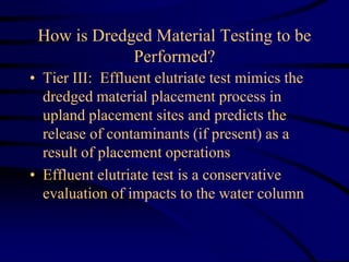 How is Dredged Material Testing to be
Performed?
• Tier III: Effluent elutriate test mimics the
dredged material placement process in
upland placement sites and predicts the
release of contaminants (if present) as a
result of placement operations
• Effluent elutriate test is a conservative
evaluation of impacts to the water column
 