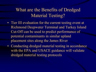 What are the Benefits of Dredged
Material Testing?
• Tier III evaluation for the current testing event at
Richmond Deepwater Terminal and Turkey Island
Cut-Off can be used to predict performance of
potential contaminants in similar upland
placement sites along the James River
• Conducting dredged material testing in accordance
with the EPA and USACE guidance will validate
dredged material testing protocols
 