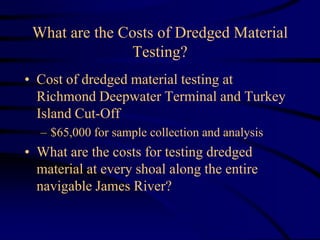 What are the Costs of Dredged Material
Testing?
• Cost of dredged material testing at
Richmond Deepwater Terminal and Turkey
Island Cut-Off
– $65,000 for sample collection and analysis
• What are the costs for testing dredged
material at every shoal along the entire
navigable James River?
 