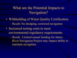 What are the Potential Impacts to
Navigation?
• Withholding of Water Quality Certification
– Result: No dredging, restricted navigation
• Increased testing costs to meet
environmental regulatory requirements
– Result: Limited annual funding for James
River Navigation Project may impact ability to
maintain navigation
 