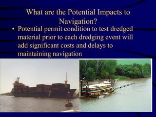 What are the Potential Impacts to
Navigation?
• Potential permit condition to test dredged
material prior to each dredging event will
add significant costs and delays to
maintaining navigation
 