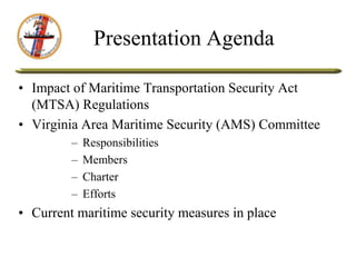 Presentation Agenda
• Impact of Maritime Transportation Security Act
(MTSA) Regulations
• Virginia Area Maritime Security (AMS) Committee
– Responsibilities
– Members
– Charter
– Efforts
• Current maritime security measures in place
 