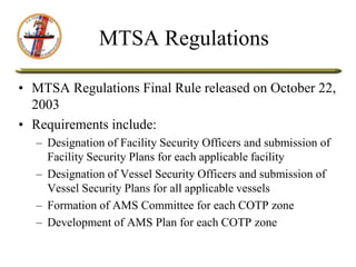 MTSA Regulations
• MTSA Regulations Final Rule released on October 22,
2003
• Requirements include:
– Designation of Facility Security Officers and submission of
Facility Security Plans for each applicable facility
– Designation of Vessel Security Officers and submission of
Vessel Security Plans for all applicable vessels
– Formation of AMS Committee for each COTP zone
– Development of AMS Plan for each COTP zone
 