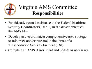 Virginia AMS Committee
Responsibilities
• Provide advice and assistance to the Federal Maritime
Security Coordinator (FMSC) in the development of
the AMS Plan
• Develop and coordinate a comprehensive area strategy
to minimize and/or respond to the threat of a
Transportation Security Incident (TSI)
• Complete an AMS Assessment and update as necessary
 