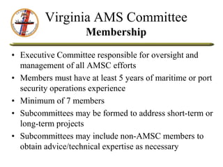 Virginia AMS Committee
Membership
• Executive Committee responsible for oversight and
management of all AMSC efforts
• Members must have at least 5 years of maritime or port
security operations experience
• Minimum of 7 members
• Subcommittees may be formed to address short-term or
long-term projects
• Subcommittees may include non-AMSC members to
obtain advice/technical expertise as necessary
 