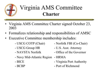 Virginia AMS Committee
Charter
• Virginia AMS Committee Charter signed October 23,
2003
• Formalizes relationship and responsibilities of AMSC
• Executive Committee membership includes:
- USCG COTP (Chair) - Norfolk FBI (Co-Chair)
- USCG Group HR - U.S. Asst. Attorney
- NAVSTA Norfolk - Office of the Governor
- Navy Mid-Atlantic Region - HRMA
- BICE - Virginia Port Authority
- BCBP - Port of Richmond
 