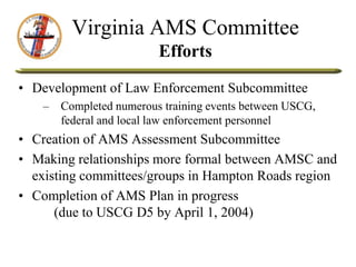 Virginia AMS Committee
Efforts
• Development of Law Enforcement Subcommittee
– Completed numerous training events between USCG,
federal and local law enforcement personnel
• Creation of AMS Assessment Subcommittee
• Making relationships more formal between AMSC and
existing committees/groups in Hampton Roads region
• Completion of AMS Plan in progress
(due to USCG D5 by April 1, 2004)
 