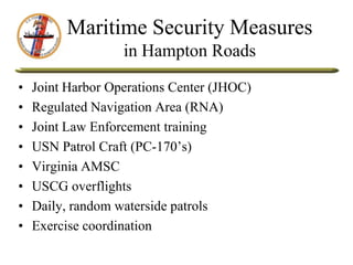 Maritime Security Measures
in Hampton Roads
• Joint Harbor Operations Center (JHOC)
• Regulated Navigation Area (RNA)
• Joint Law Enforcement training
• USN Patrol Craft (PC-170’s)
• Virginia AMSC
• USCG overflights
• Daily, random waterside patrols
• Exercise coordination
 