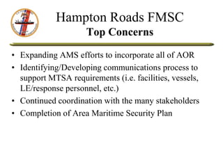 Hampton Roads FMSC
Top Concerns
• Expanding AMS efforts to incorporate all of AOR
• Identifying/Developing communications process to
support MTSA requirements (i.e. facilities, vessels,
LE/response personnel, etc.)
• Continued coordination with the many stakeholders
• Completion of Area Maritime Security Plan
 