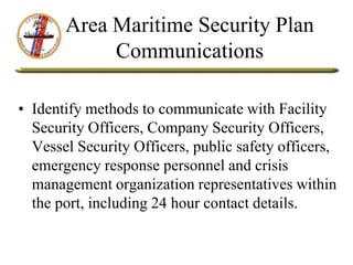 Area Maritime Security Plan
Communications
• Identify methods to communicate with Facility
Security Officers, Company Security Officers,
Vessel Security Officers, public safety officers,
emergency response personnel and crisis
management organization representatives within
the port, including 24 hour contact details.
 