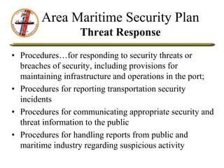Area Maritime Security Plan
Threat Response
• Procedures…for responding to security threats or
breaches of security, including provisions for
maintaining infrastructure and operations in the port;
• Procedures for reporting transportation security
incidents
• Procedures for communicating appropriate security and
threat information to the public
• Procedures for handling reports from public and
maritime industry regarding suspicious activity
 