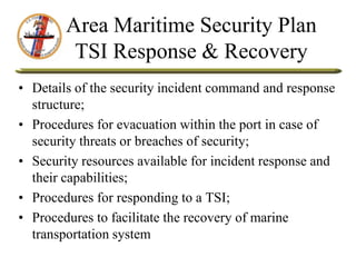 Area Maritime Security Plan
TSI Response & Recovery
• Details of the security incident command and response
structure;
• Procedures for evacuation within the port in case of
security threats or breaches of security;
• Security resources available for incident response and
their capabilities;
• Procedures for responding to a TSI;
• Procedures to facilitate the recovery of marine
transportation system
 
