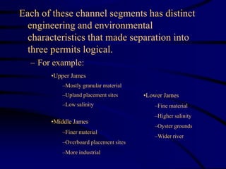 Each of these channel segments has distinct
engineering and environmental
characteristics that made separation into
three permits logical.
– For example:
•Middle James
–Finer material
–Overboard placement sites
–More industrial
•Lower James
–Fine material
–Higher salinity
–Oyster grounds
–Wider river
•Upper James
–Mostly granular material
–Upland placement sites
–Low salinity
 
