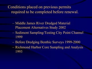 Conditions placed on previous permits
required to be completed before renewal.
– Middle James River Dredged Material
Placement Alternatives Study 2002
– Sediment Sampling/Testing City Point Channel
1999
– Before Dredging Benthic Surveys 1999-2000
– Richmond Harbor Core Sampling and Analysis
1993
 